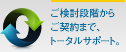 ご検討段階からご契約まで、トータルサポート。